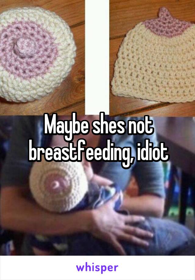 Maybe shes not breastfeeding, idiot