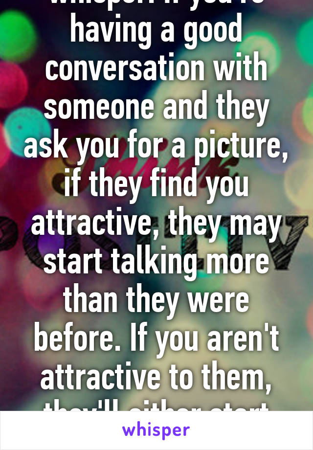 I'm talking specifically on whisper. If you're having a good conversation with someone and they ask you for a picture, if they find you attractive, they may start talking more than they were before. If you aren't attractive to them, they'll either start talking to you less or just stop talking to you altogether.