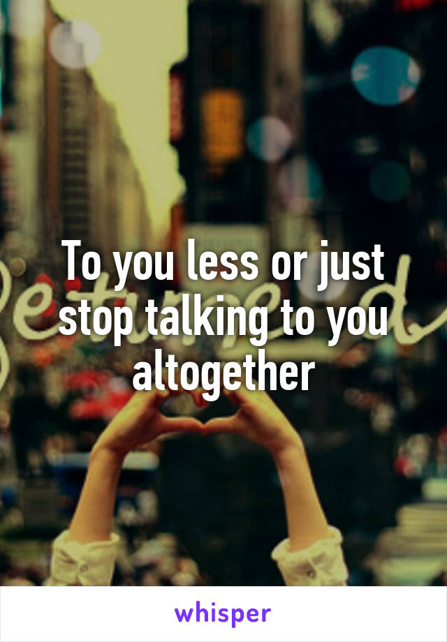 To you less or just stop talking to you altogether