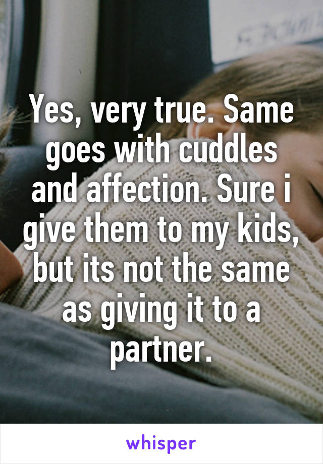 Yes, very true. Same goes with cuddles and affection. Sure i give them to my kids, but its not the same as giving it to a partner.