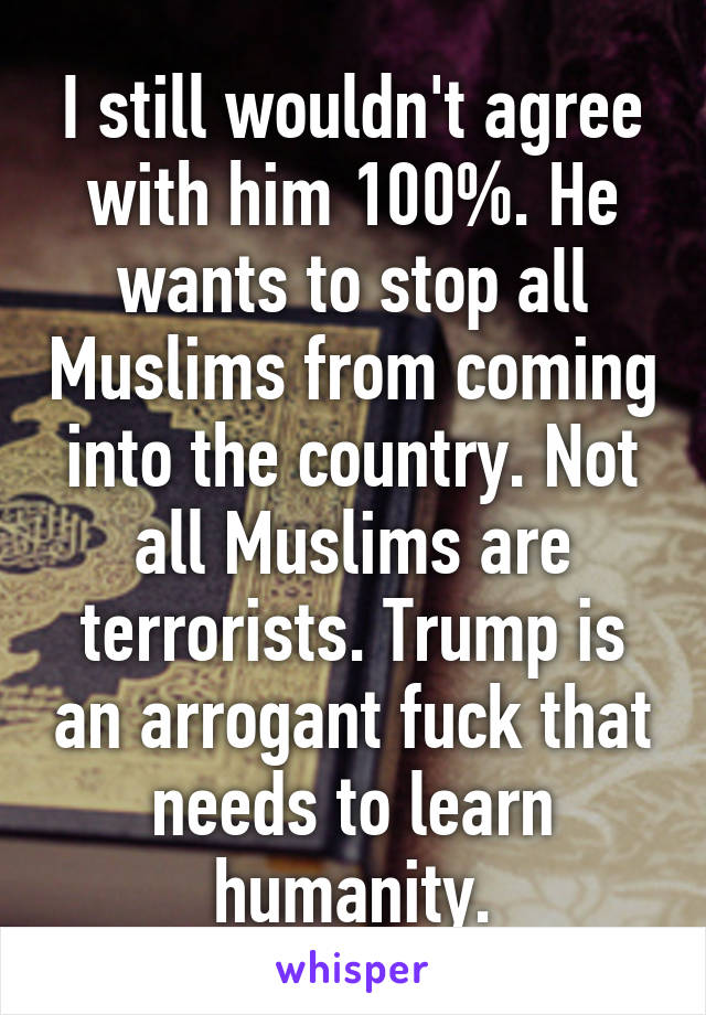 I still wouldn't agree with him 100%. He wants to stop all Muslims from coming into the country. Not all Muslims are terrorists. Trump is an arrogant fuck that needs to learn humanity.