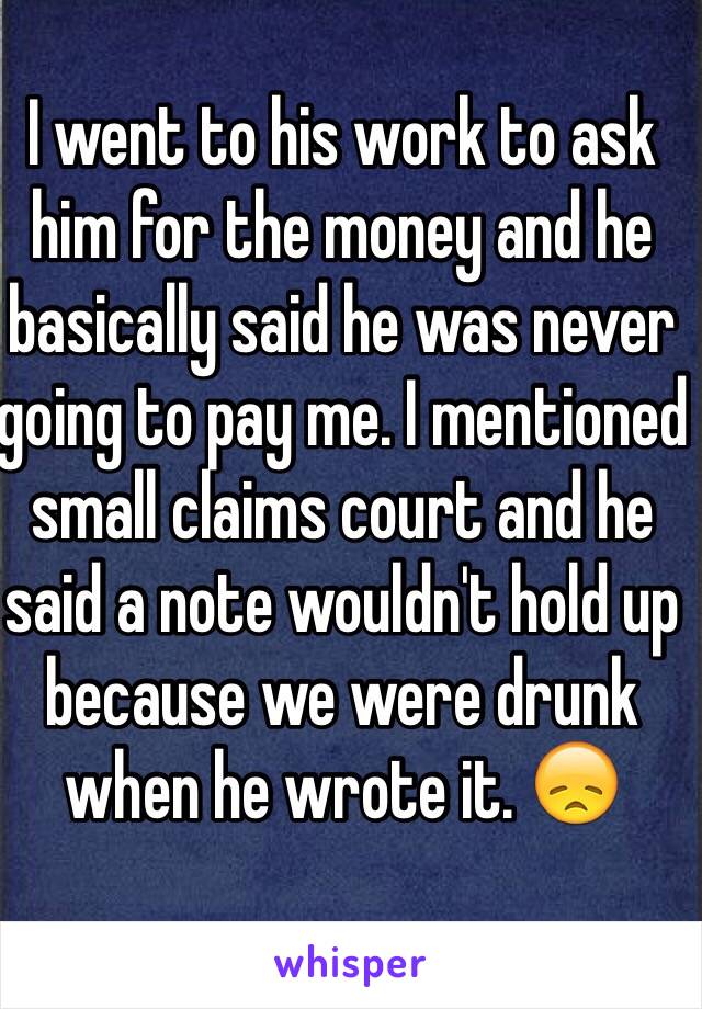 I went to his work to ask him for the money and he basically said he was never going to pay me. I mentioned small claims court and he said a note wouldn't hold up because we were drunk when he wrote it. 😞