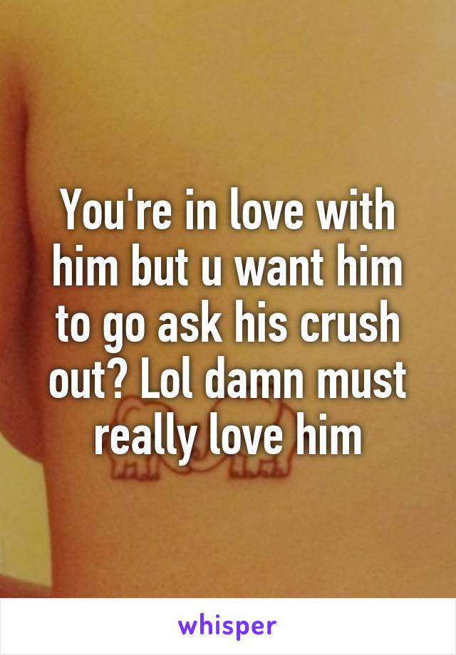 You're in love with him but u want him to go ask his crush out? Lol damn must really love him