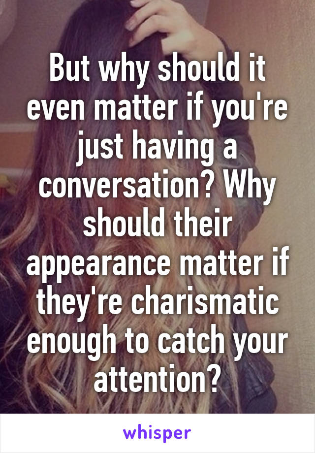 But why should it even matter if you're just having a conversation? Why should their appearance matter if they're charismatic enough to catch your attention?