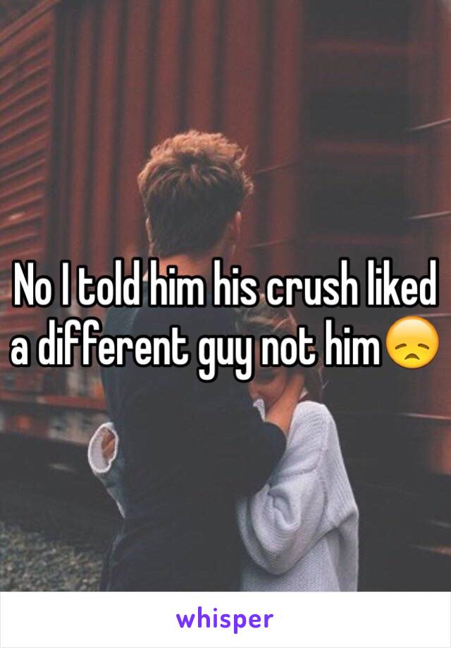 No I told him his crush liked a different guy not him😞