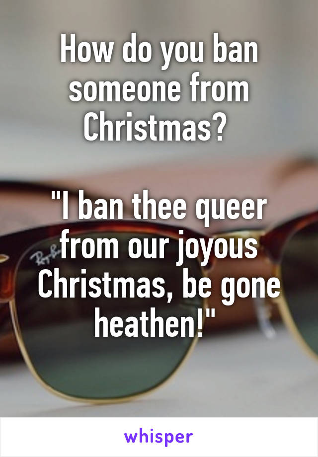 How do you ban someone from Christmas? 

"I ban thee queer from our joyous Christmas, be gone heathen!" 

