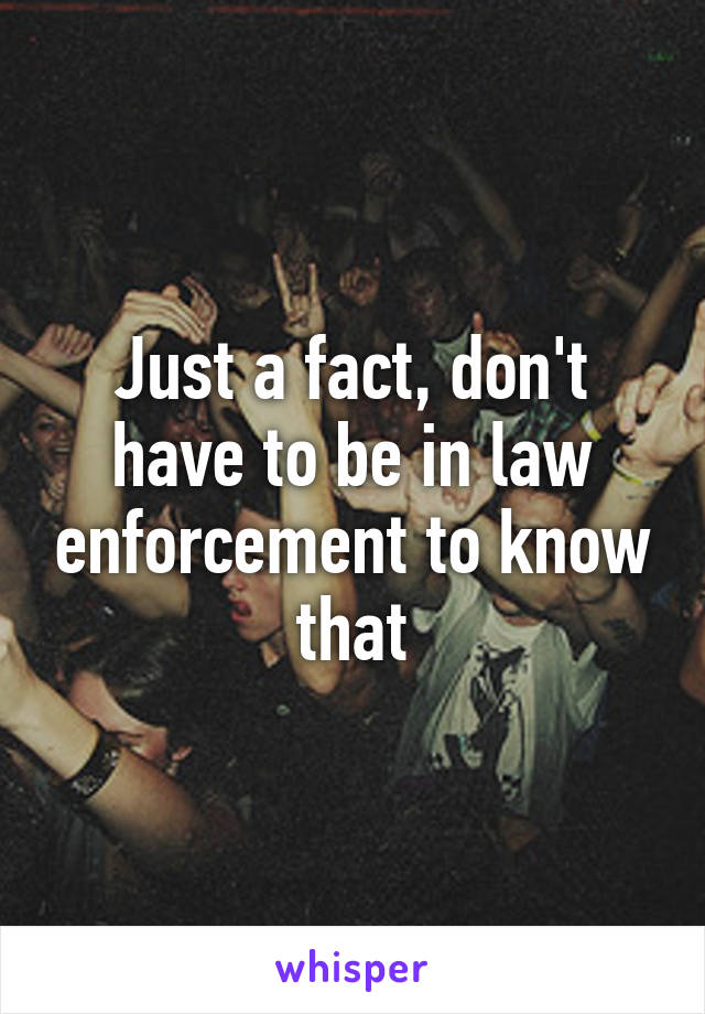 Just a fact, don't have to be in law enforcement to know that