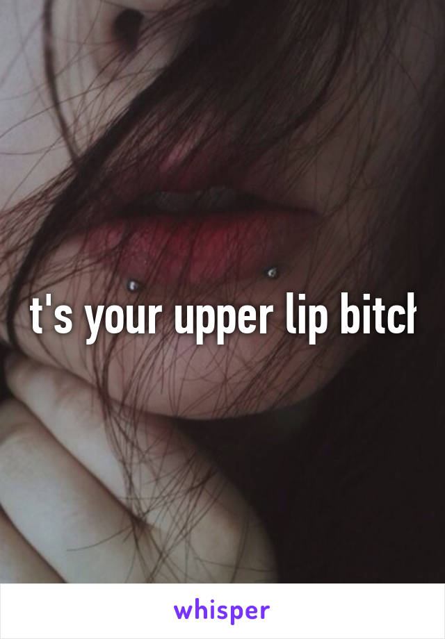 It's your upper lip bitch