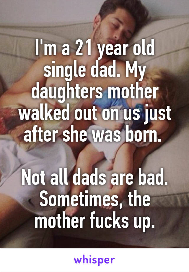 I'm a 21 year old single dad. My daughters mother walked out on us just after she was born. 

Not all dads are bad. Sometimes, the mother fucks up.