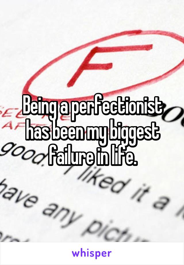 Being a perfectionist has been my biggest failure in life.