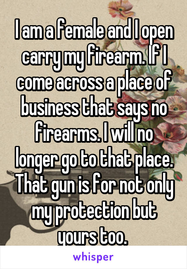 I am a female and I open carry my firearm. If I come across a place of business that says no firearms. I will no longer go to that place. That gun is for not only my protection but yours too. 