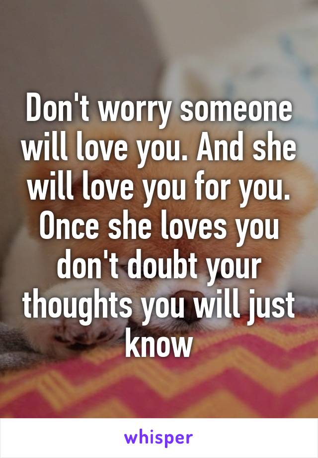 Don't worry someone will love you. And she will love you for you. Once she loves you don't doubt your thoughts you will just know