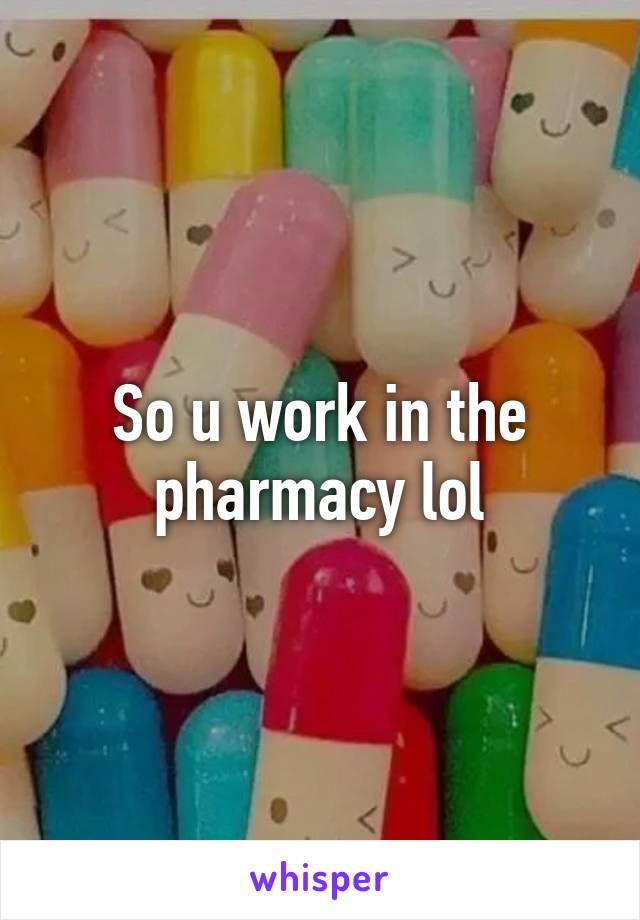 So u work in the pharmacy lol