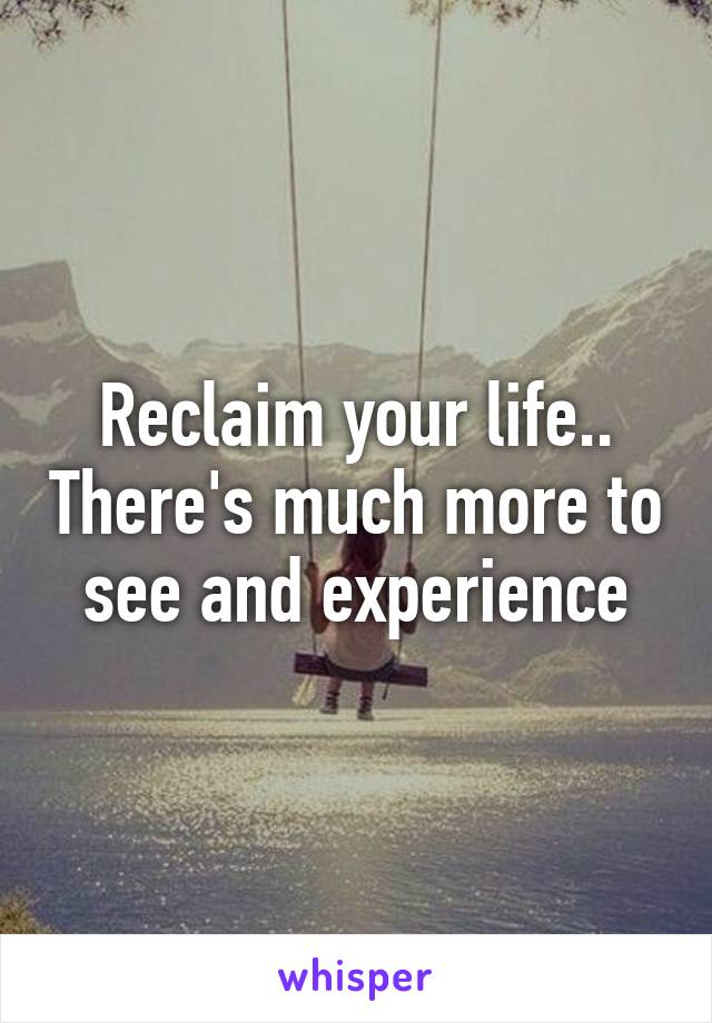 Reclaim your life.. There's much more to see and experience