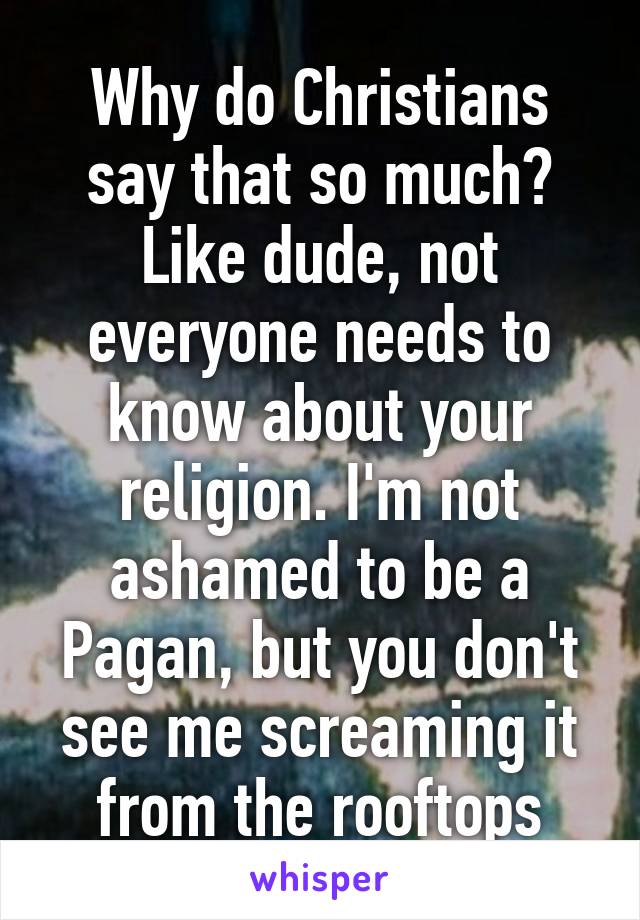 Why do Christians say that so much? Like dude, not everyone needs to know about your religion. I'm not ashamed to be a Pagan, but you don't see me screaming it from the rooftops