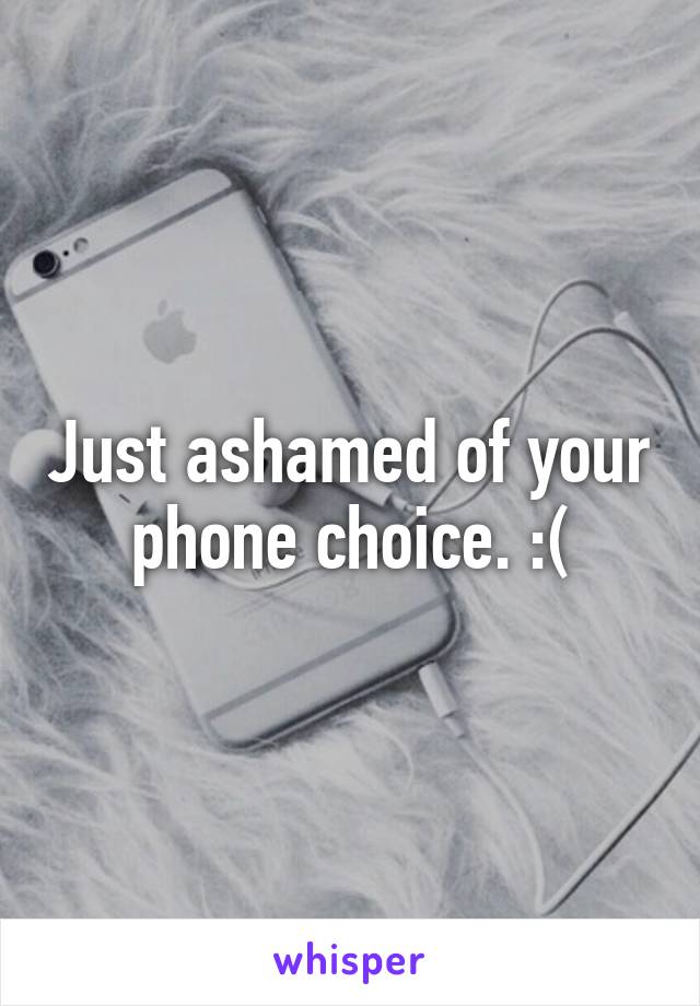 Just ashamed of your phone choice. :(