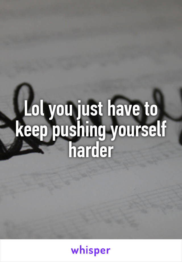 Lol you just have to keep pushing yourself harder