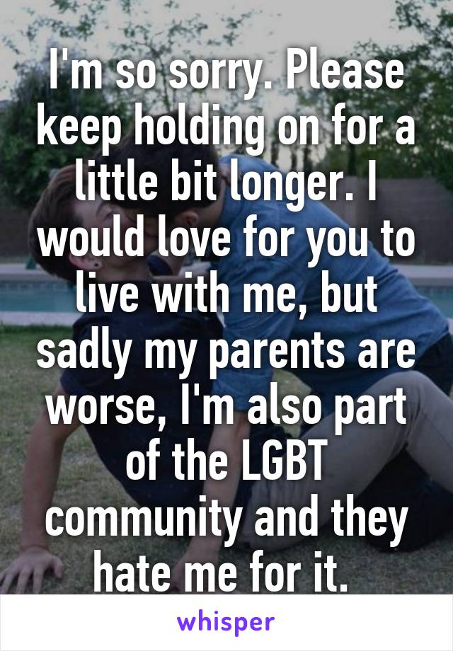 I'm so sorry. Please keep holding on for a little bit longer. I would love for you to live with me, but sadly my parents are worse, I'm also part of the LGBT community and they hate me for it. 