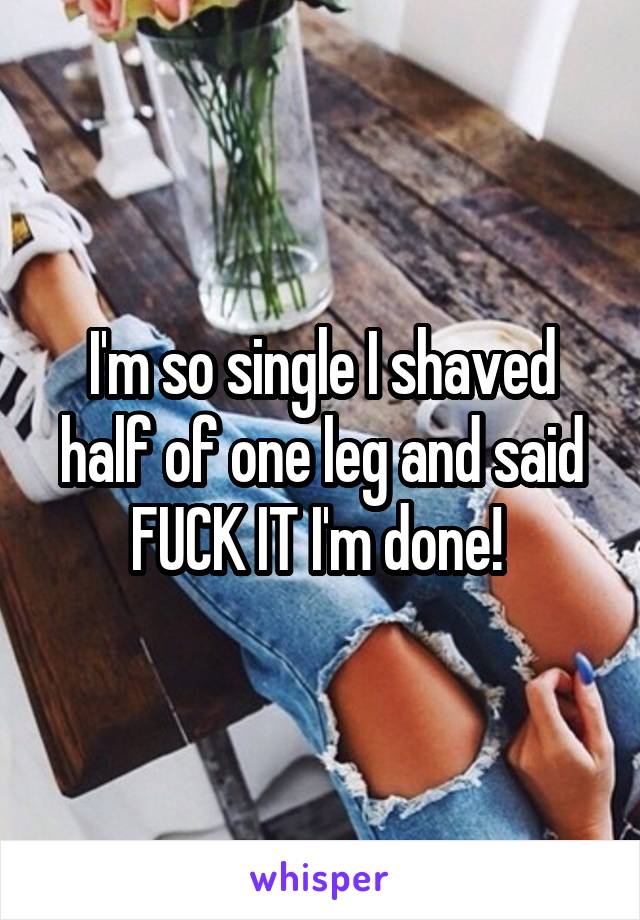 I'm so single I shaved half of one leg and said FUCK IT I'm done! 