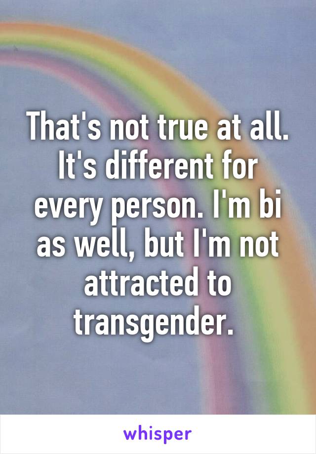 That's not true at all. It's different for every person. I'm bi as well, but I'm not attracted to transgender. 