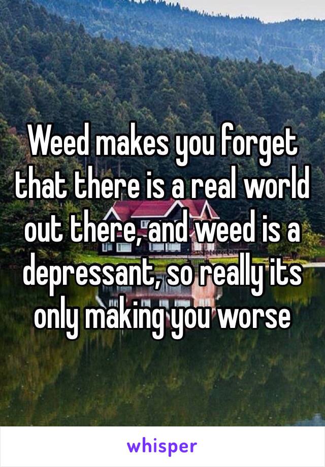 Weed makes you forget that there is a real world out there, and weed is a depressant, so really its only making you worse