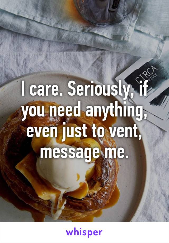 I care. Seriously, if you need anything, even just to vent, message me.