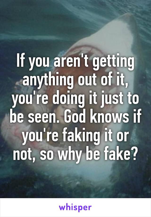 If you aren't getting anything out of it, you're doing it just to be seen. God knows if you're faking it or not, so why be fake?