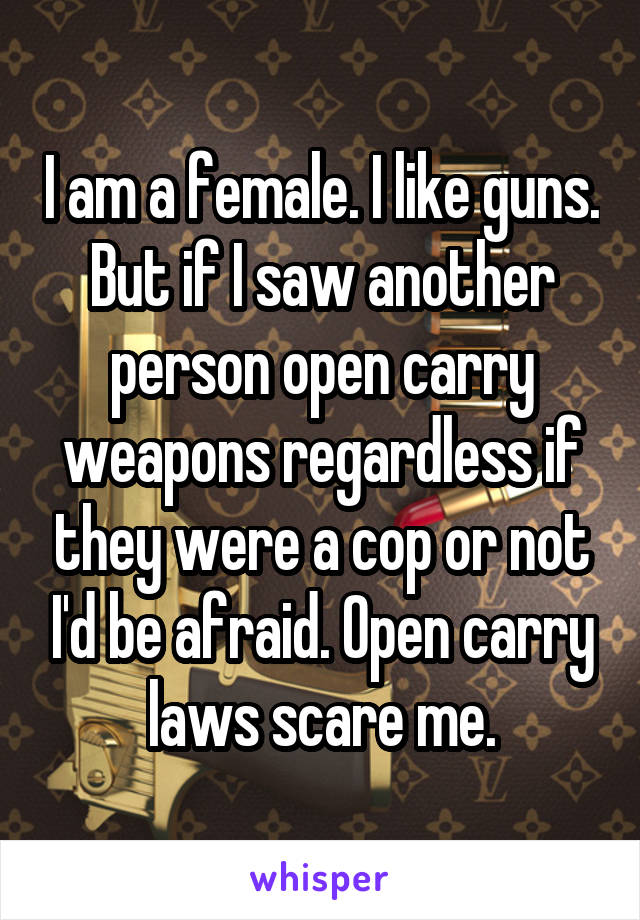 I am a female. I like guns. But if I saw another person open carry weapons regardless if they were a cop or not I'd be afraid. Open carry laws scare me.