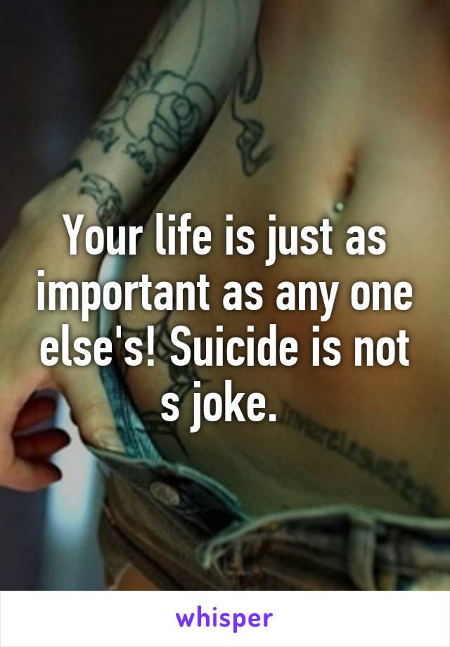 Your life is just as important as any one else's! Suicide is not s joke. 