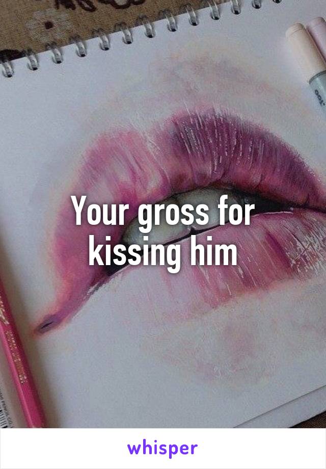 Your gross for kissing him