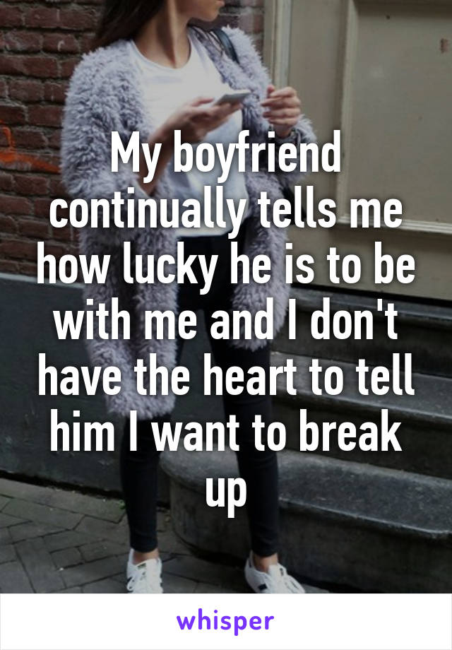My boyfriend continually tells me how lucky he is to be with me and I don't have the heart to tell him I want to break up