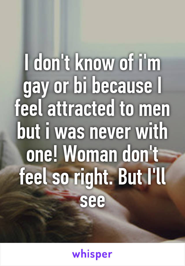 I don't know of i'm gay or bi because I feel attracted to men but i was never with one! Woman don't feel so right. But I'll see