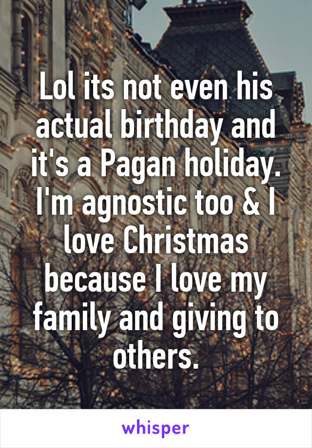 Lol its not even his actual birthday and it's a Pagan holiday. I'm agnostic too & I love Christmas because I love my family and giving to others.