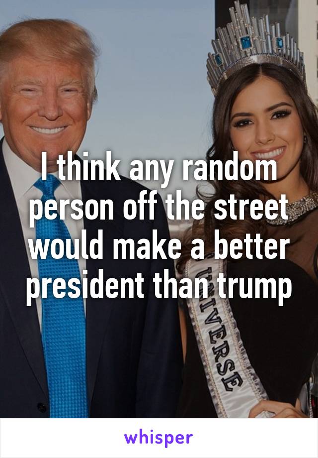 I think any random person off the street would make a better president than trump