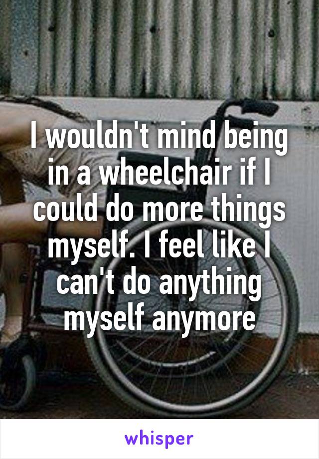 I wouldn't mind being in a wheelchair if I could do more things myself. I feel like I can't do anything myself anymore