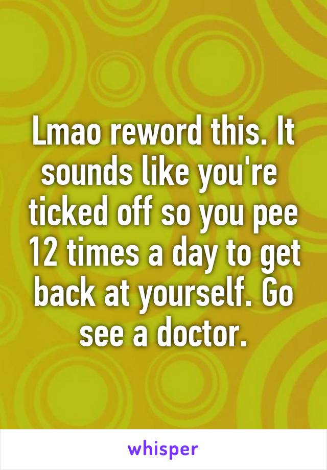 Lmao reword this. It sounds like you're  ticked off so you pee 12 times a day to get back at yourself. Go see a doctor.