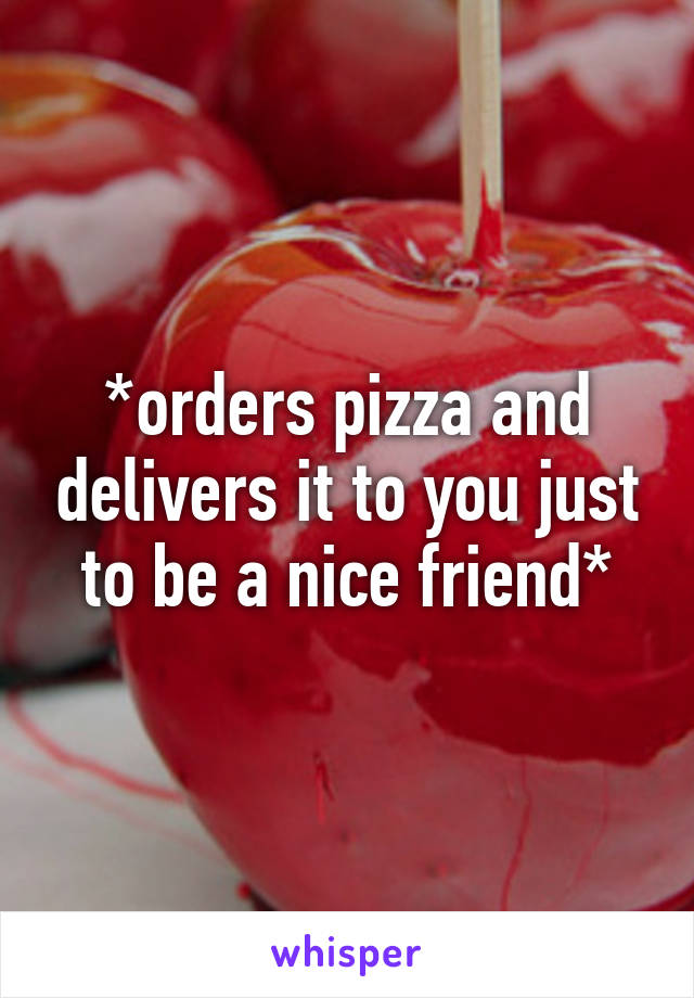 *orders pizza and delivers it to you just to be a nice friend*