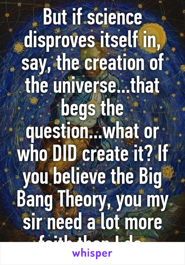 But if science disproves itself in, say, the creation of the universe...that begs the question...what or who DID create it? If you believe the Big Bang Theory, you my sir need a lot more faith than I do.