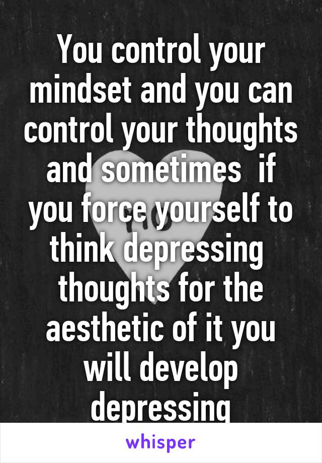 You control your mindset and you can control your thoughts and sometimes  if you force yourself to think depressing  thoughts for the aesthetic of it you will develop depressing