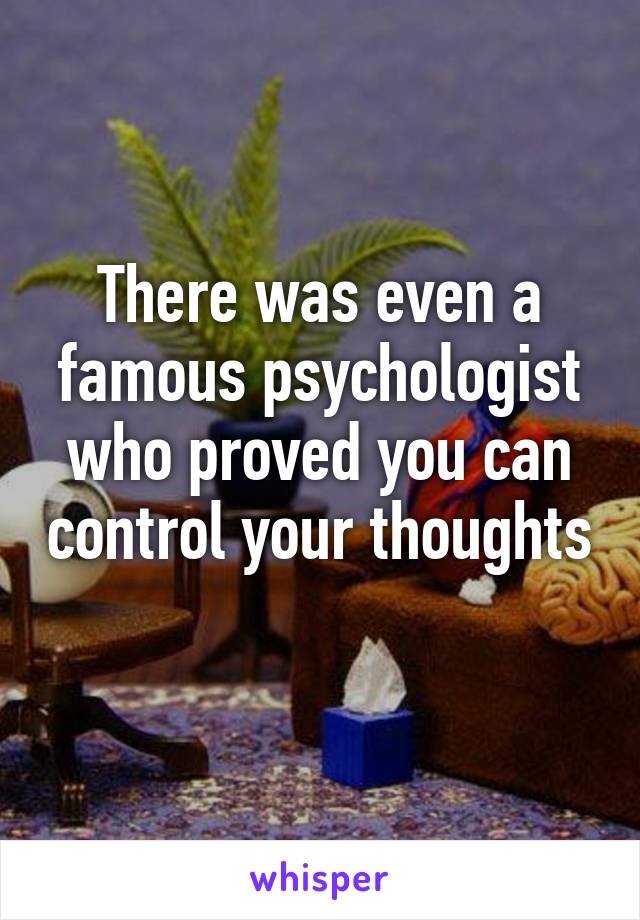 There was even a famous psychologist who proved you can control your thoughts 