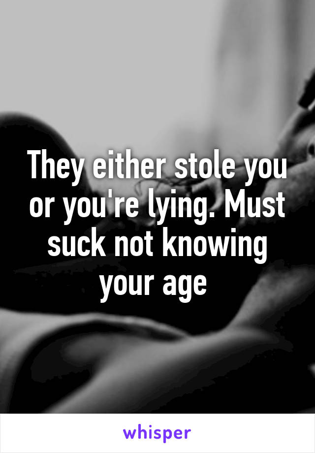 They either stole you or you're lying. Must suck not knowing your age 