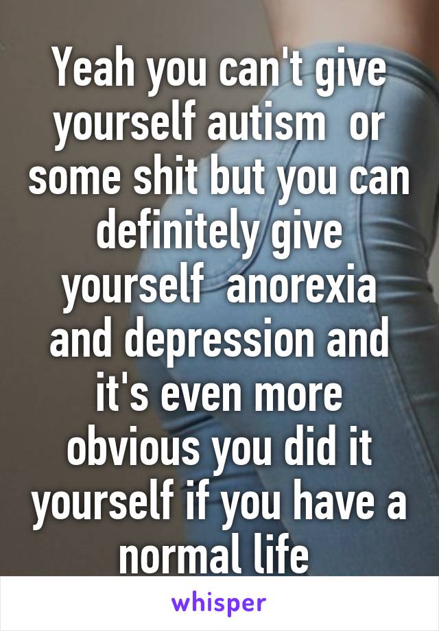Yeah you can't give yourself autism  or some shit but you can definitely give yourself  anorexia and depression and it's even more obvious you did it yourself if you have a normal life 