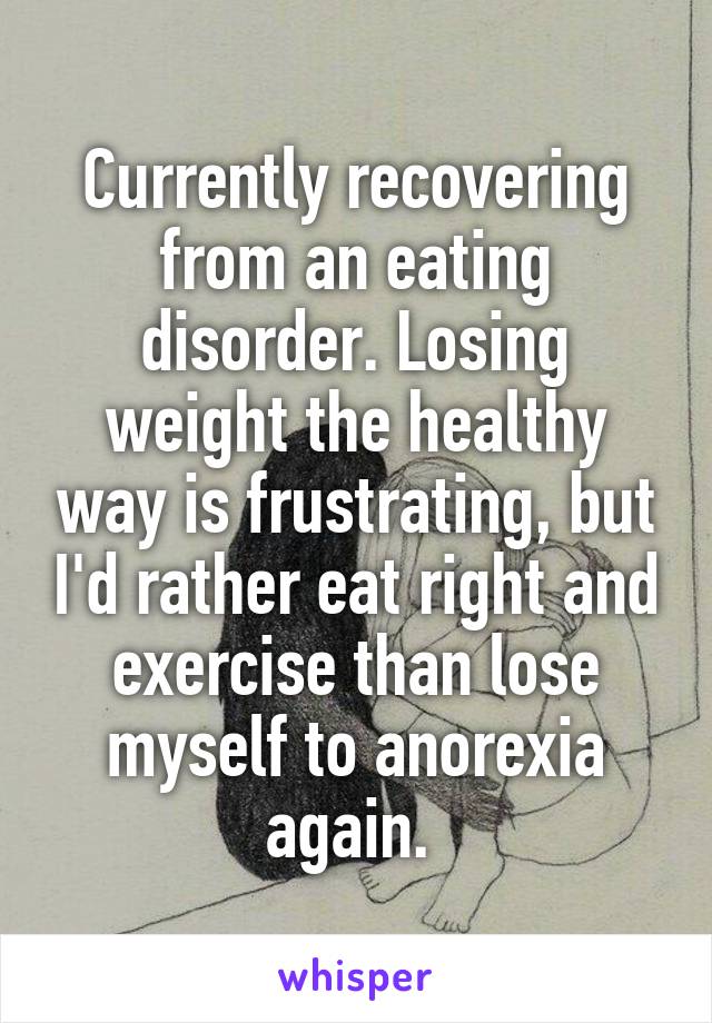 Currently recovering from an eating disorder. Losing weight the healthy way is frustrating, but I'd rather eat right and exercise than lose myself to anorexia again. 