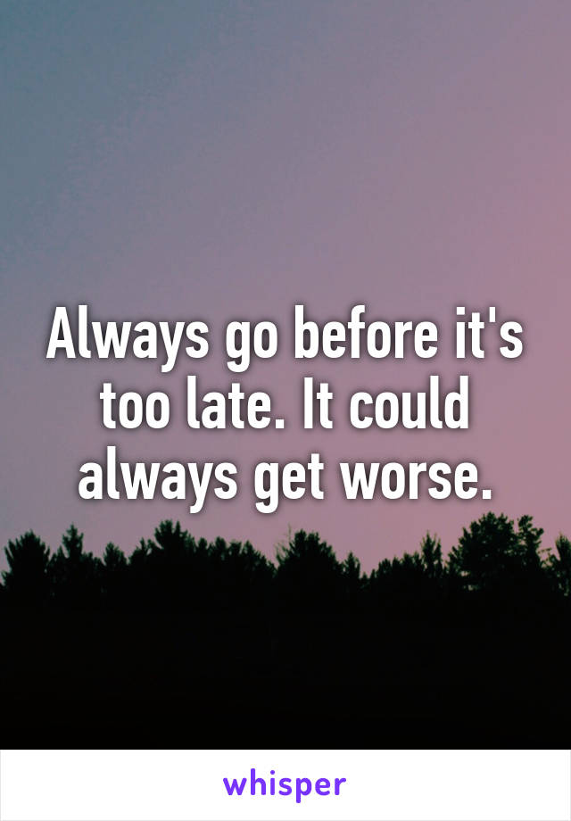 Always go before it's too late. It could always get worse.