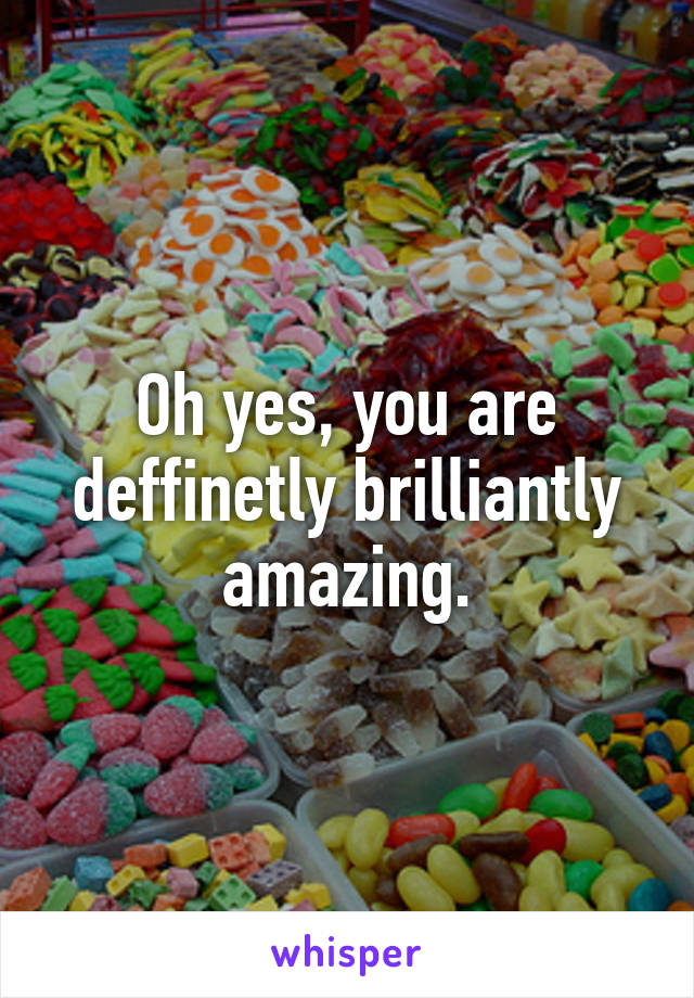 Oh yes, you are deffinetly brilliantly amazing.