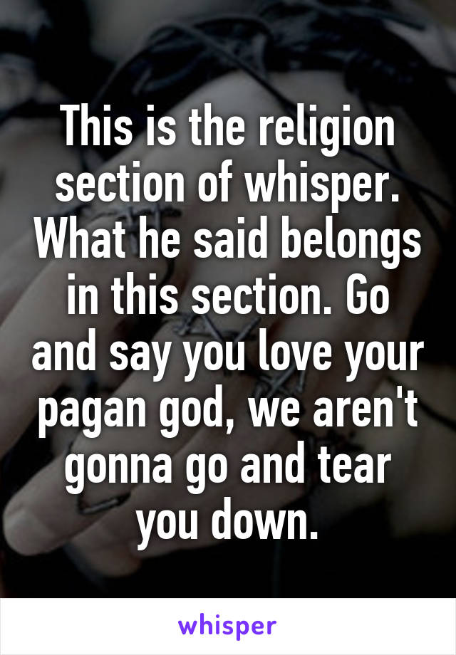 This is the religion section of whisper. What he said belongs in this section. Go and say you love your pagan god, we aren't gonna go and tear you down.