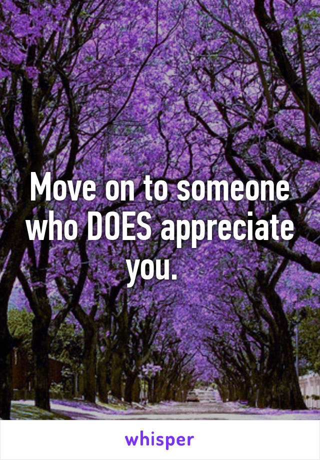 Move on to someone who DOES appreciate you.  