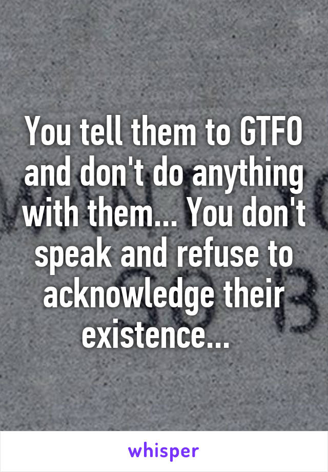 You tell them to GTFO and don't do anything with them... You don't speak and refuse to acknowledge their existence...  