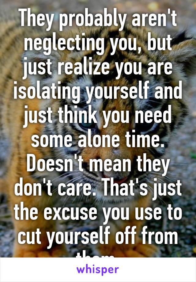 They probably aren't neglecting you, but just realize you are isolating yourself and just think you need some alone time. Doesn't mean they don't care. That's just the excuse you use to cut yourself off from them.