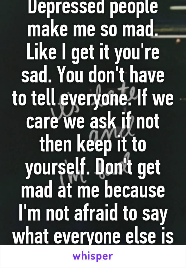 Depressed people make me so mad. Like I get it you're sad. You don't have to tell everyone. If we care we ask if not then keep it to yourself. Don't get mad at me because I'm not afraid to say what everyone else is thinking. 